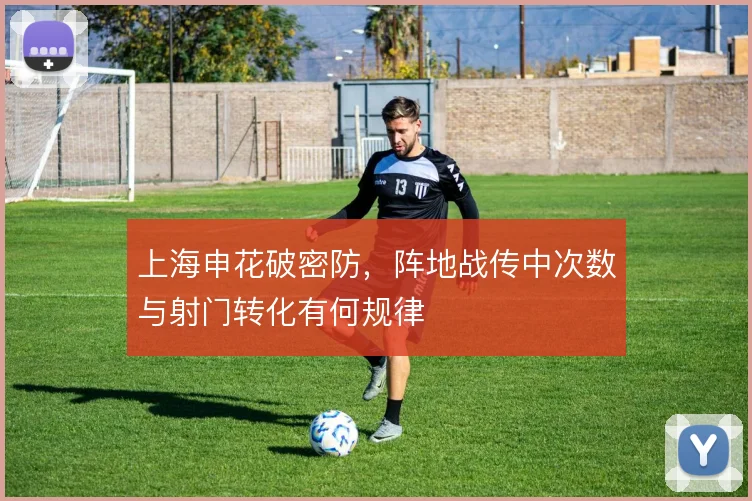 上海申花破密防,阵地战传中次数与射门转化有何规律