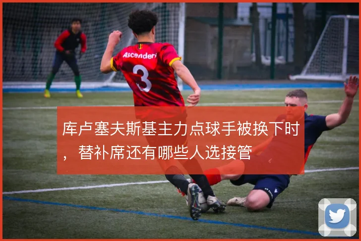 库卢塞夫斯基主力点球手被换下时，替补席还有哪些人选接管