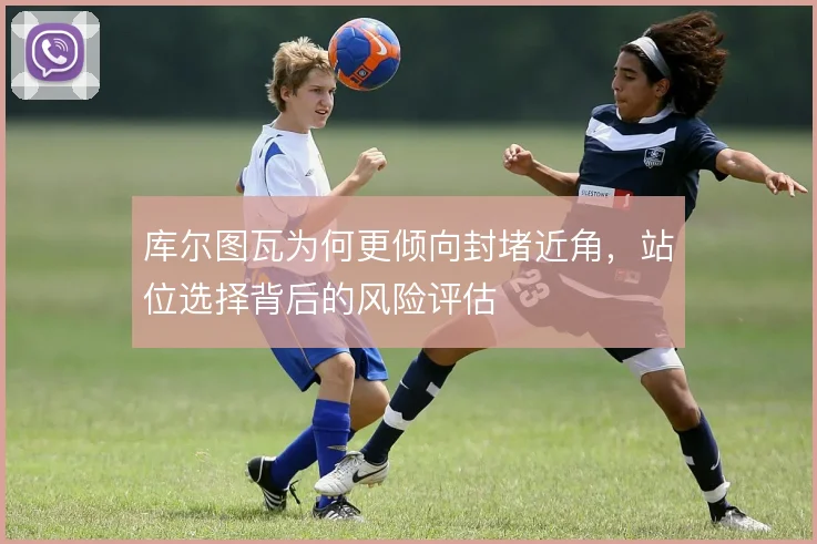 库尔图瓦为何更倾向封堵近角，站位选择背后的风险评估