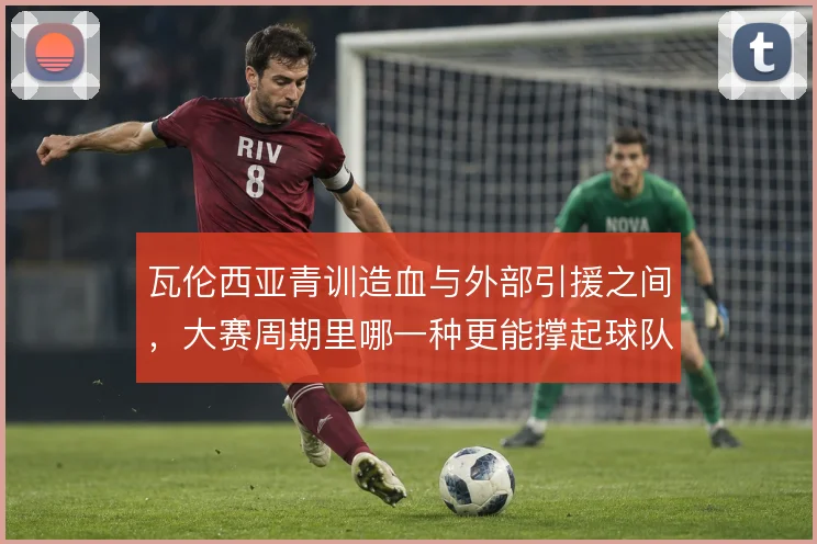 瓦伦西亚青训造血与外部引援之间，大赛周期里哪一种更能撑起球队骨架