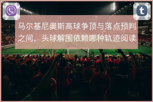 马尔基尼奥斯高球争顶与落点预判之间,头球解围依赖哪种轨迹阅读