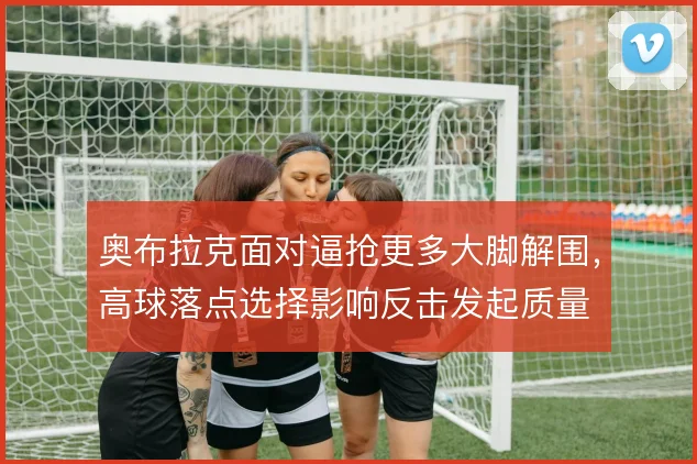 奥布拉克面对逼抢更多大脚解围,高球落点选择影响反击发起质量
