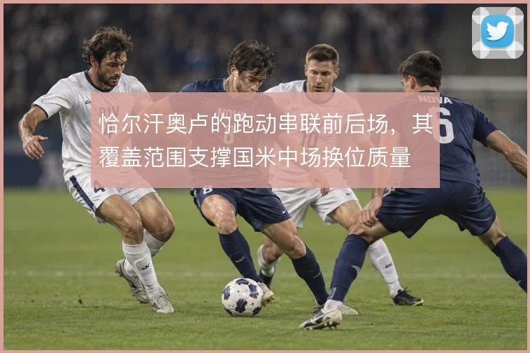 恰尔汗奥卢的跑动串联前后场,其覆盖范围支撑国米中场换位质量