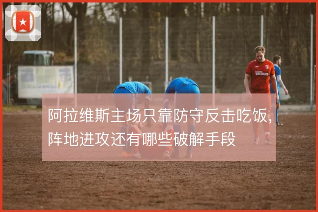 阿拉维斯主场只靠防守反击吃饭，阵地进攻还有哪些破解手段