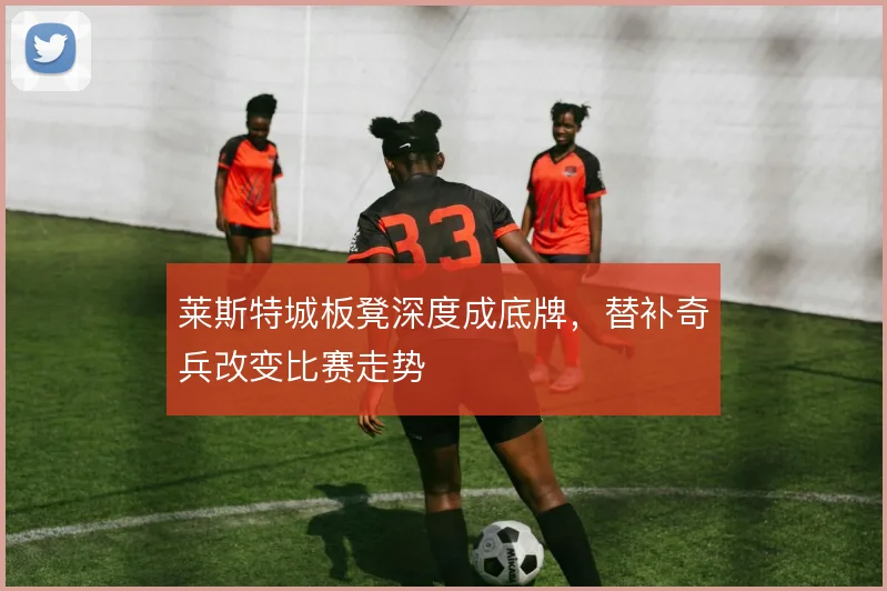莱斯特城板凳深度成底牌，替补奇兵改变比赛走势