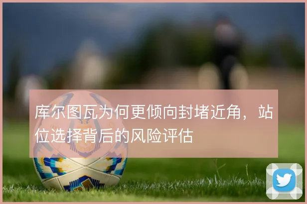 库尔图瓦为何更倾向封堵近角，站位选择背后的风险评估