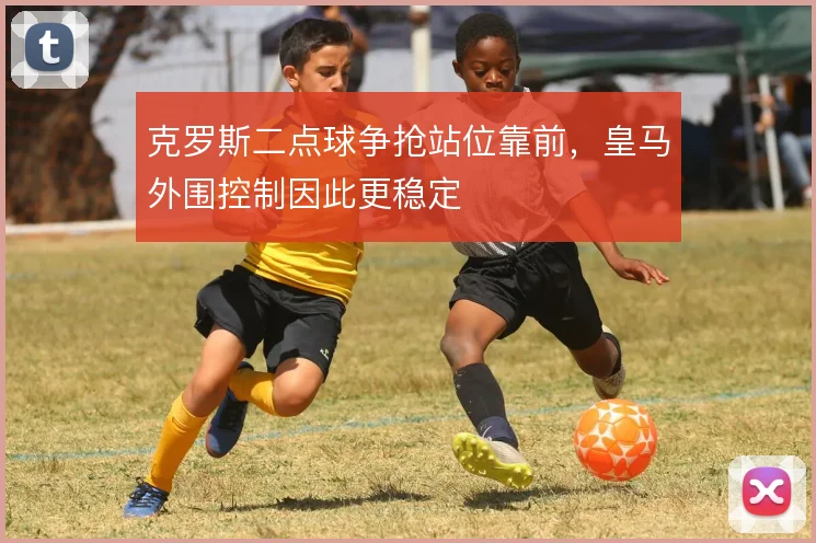 克罗斯二点球争抢站位靠前,皇马外围控制因此更稳定