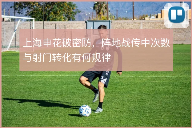 上海申花破密防，阵地战传中次数与射门转化有何规律