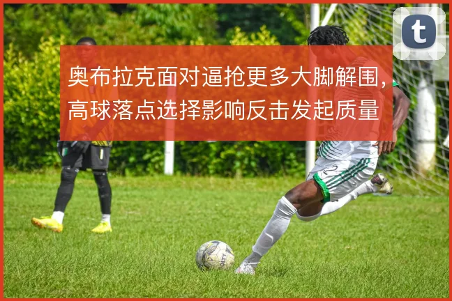 奥布拉克面对逼抢更多大脚解围，高球落点选择影响反击发起质量