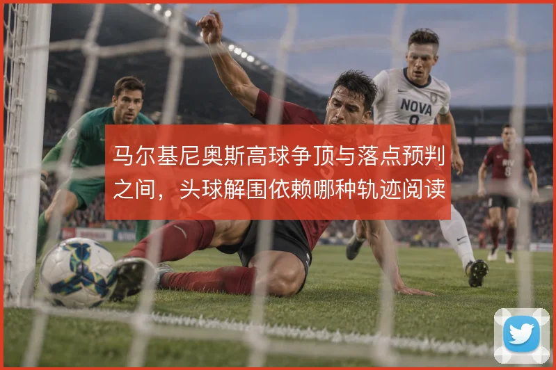 马尔基尼奥斯高球争顶与落点预判之间，头球解围依赖哪种轨迹阅读