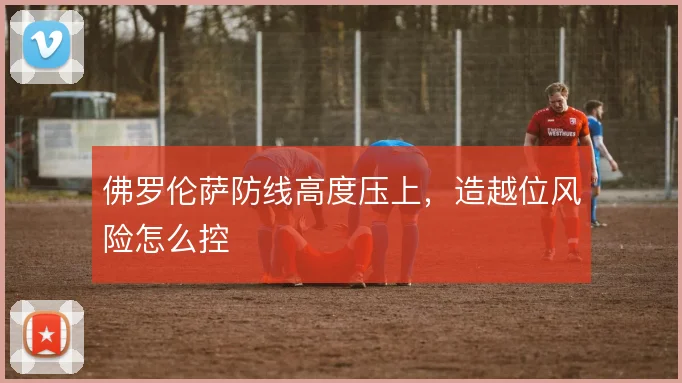 佛罗伦萨防线高度压上，造越位风险怎么控